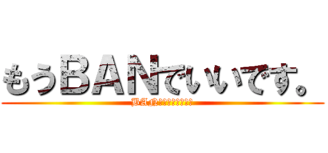 もうＢＡＮでいいです。 (BANしないで下さい。)