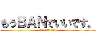 もうＢＡＮでいいです。 (BANしないで下さい。)