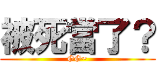 被死當了？ (GG~)