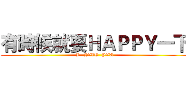有時候就要ＨＡＰＰＹ一下 (I   LOVE  YOU)