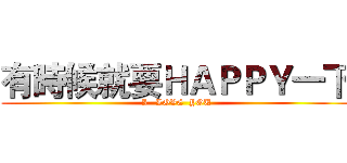 有時候就要ＨＡＰＰＹ一下 (I   LOVE  YOU)