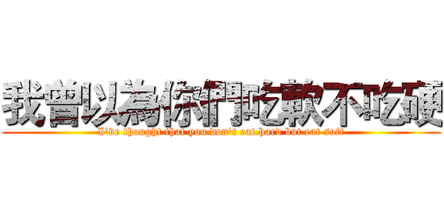 我曾以為你們吃軟不吃硬 (I've thought that you don't eat hard but eat soft)