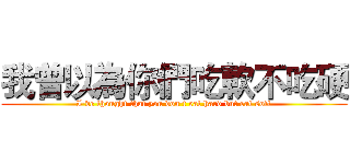 我曾以為你們吃軟不吃硬 (I've thought that you don't eat hard but eat soft)
