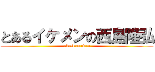 とあるイケメンの西島隆弘 (attack on titan)