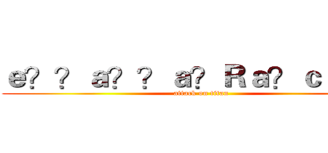 ｅ？？ａ？？ａ？Ｒａ？ｃｃ？？ (attack on titan)