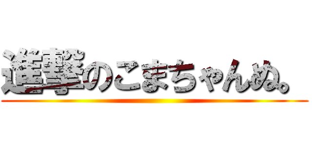 進撃のこまちゃんぬ。 ()