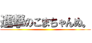 進撃のこまちゃんぬ。 ()