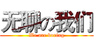 无聊の我们 (We are boring)