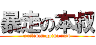 暴走の本叔 (uncleben going mad)