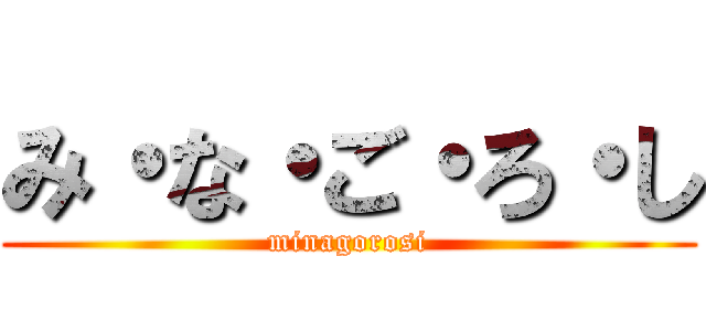 み・な・ご・ろ・し (minagorosi)