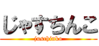 じゃすちんこ (juschinko)