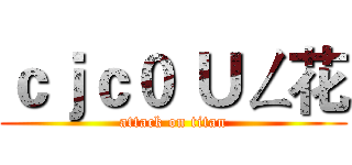 ｃｊｃ０ Ｕㄥ花 (attack on titan)