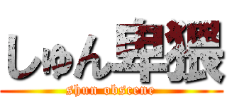 しゅん卑猥 (shun obscene)
