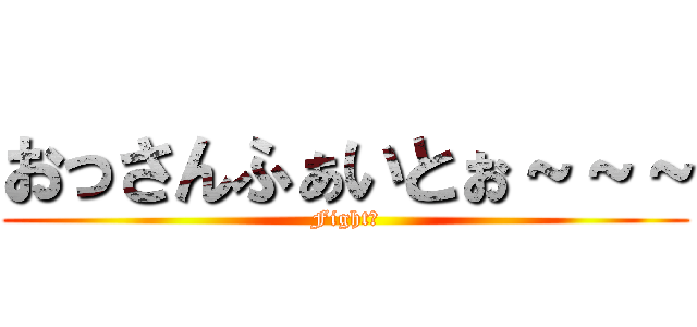 おっさんふぁいとぉ～～～ (Fight！)