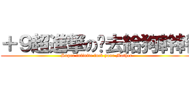 ＋９超進撃の你去給狗幹幹 (Super infinite fuck your Mother)