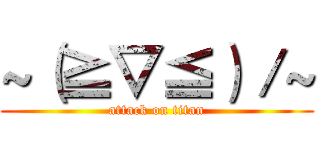 ~（≧▽≦）／~ (attack on titan)