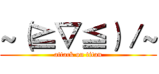 ~（≧▽≦）／~ (attack on titan)