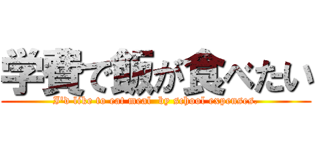 学費で飯が食べたい (I'd like to eat meal  by school expenses.)
