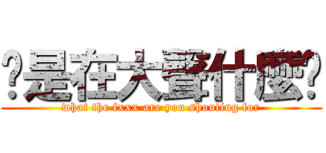 你是在大聲什麼啦 (what the fxxx are you shouting for)