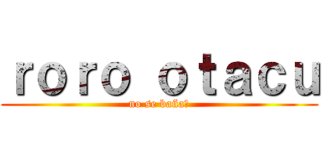 ｒｏｒｏ ｏｔａｃｕ (no se baña?)