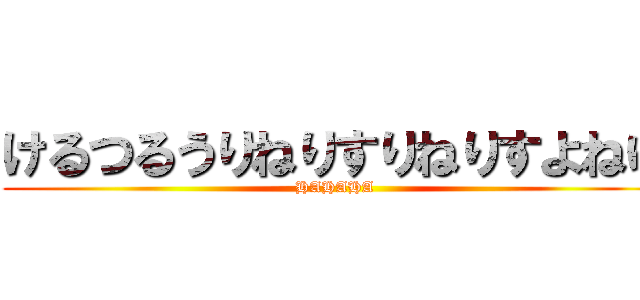 けるつるうりねりすりねりすよねゆ (HAHAHA)