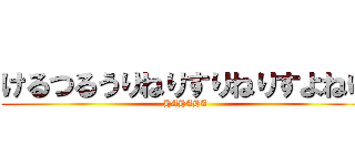 けるつるうりねりすりねりすよねゆ (HAHAHA)