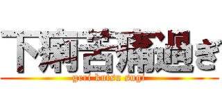 下痢苦痛過ぎ (geri kutsu sugi)