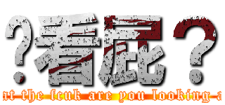 你看屁？ (what the fcuk are you looking at?)