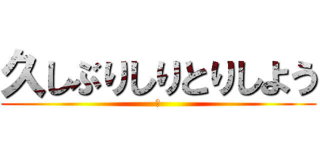 久しぶりしりとりしよう (?)