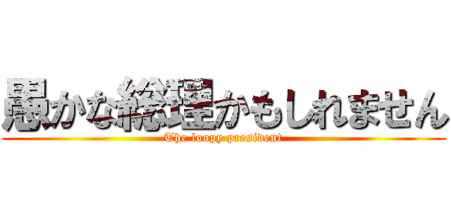 愚かな総理かもしれません (The loopy president)