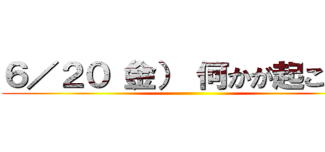 ６／２０（金） 何かが起こる！！ ()