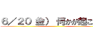 ６／２０（金） 何かが起こる！！ ()