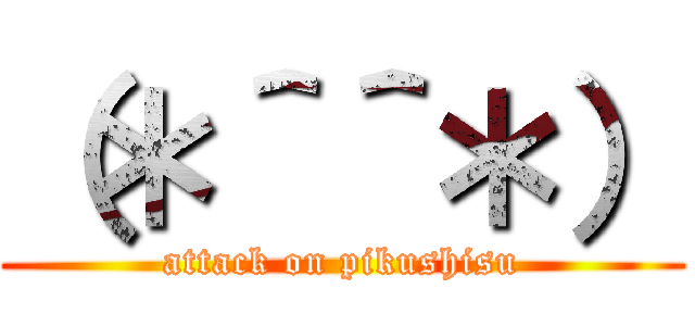 （＊＾＾＊） (attack on pikushisu)