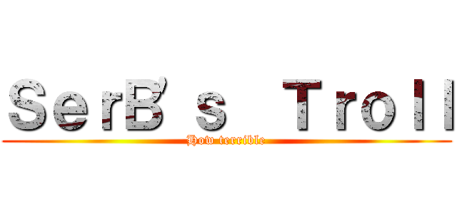 ＳｅｒＢ\'ｓ  Ｔｒｏｌｌ (How terrible)
