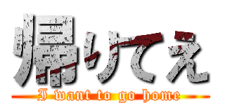 帰りてえ (I want to go home)