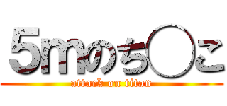 ５ｍのち◯こ (attack on titan)