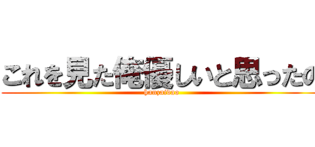 これを見た俺優しいと思ったの (hanzaidao)