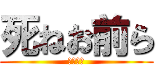 死ねお前ら (全員死ね)