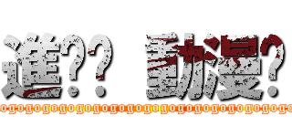 進擊吧 動漫喲 (gogogogogogogogogogogogogogogogogogo)