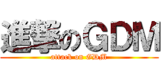 進撃のＧＤＭ (attack on GDM)