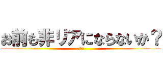 お前も非リアにならないか？ (勧誘です)