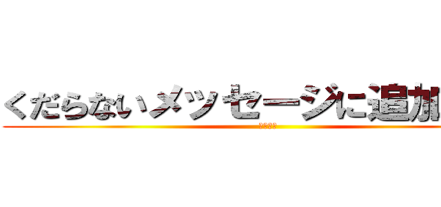 くだらないメッセージに追加するな (ファック)