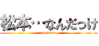 松本…なんだっけ (wwwww)