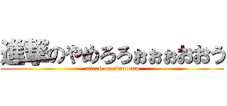 進撃のやめろろぉぉぉおおう (attack on stooooop)