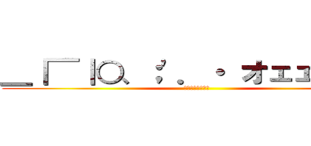 ＿｜￣｜○、；'．・ オェェェェェ (ﾔｱｧｨｵｫｫｫ)