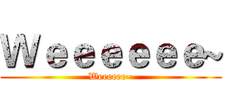Ｗｅｅｅｅｅｅ~ (Weeeeee~)