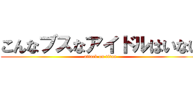 こんなブスなアイドルはいない (attack on titan)