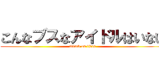 こんなブスなアイドルはいない (attack on titan)
