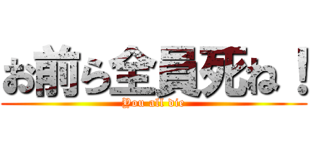 お前ら全員死ね！ (You all die)