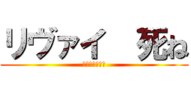 リヴァイ  死ね (兵長はいらない)